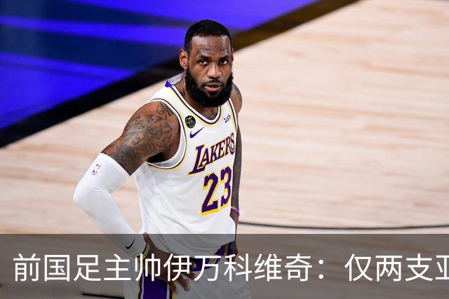前国足主帅伊万科维奇：仅两支亚足联球队晋级世界杯32强并不意外